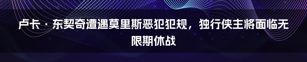 卢卡·东契奇遭遇莫里斯恶犯犯规，独行侠主将面临无限期休战