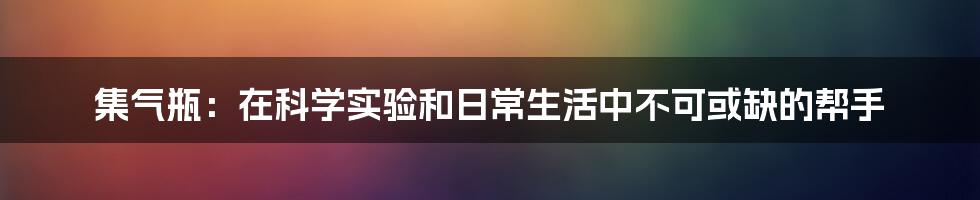 集气瓶：在科学实验和日常生活中不可或缺的帮手