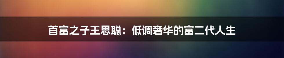 首富之子王思聪：低调奢华的富二代人生