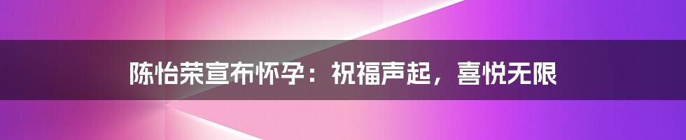 陈怡荣宣布怀孕：祝福声起，喜悦无限