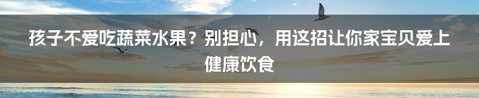 孩子不爱吃蔬菜水果?别担心,用这招让你家宝贝爱上健康饮食