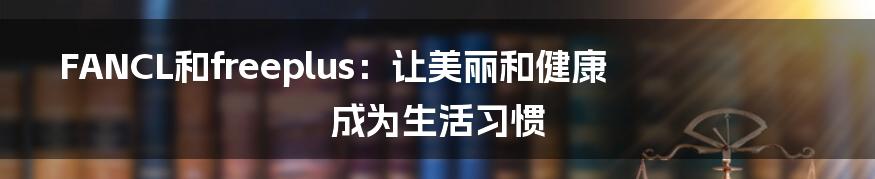 FANCL和freeplus:让美丽和健康成为生活习惯