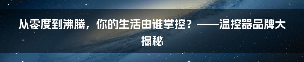 从零度到沸腾，你的生活由谁掌控？——温控器品牌大揭秘