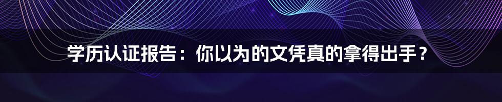 学历认证报告：你以为的文凭真的拿得出手？