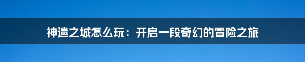 神遗之城怎么玩：开启一段奇幻的冒险之旅