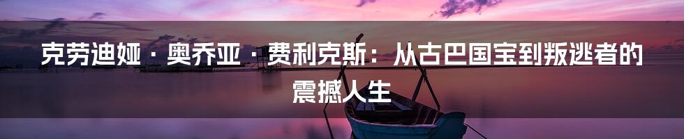 克劳迪娅·奥乔亚·费利克斯：从古巴国宝到叛逃者的震撼人生