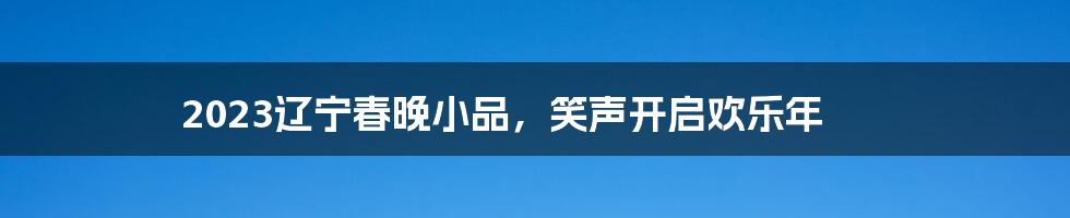 2023辽宁春晚小品,笑声开启欢乐年