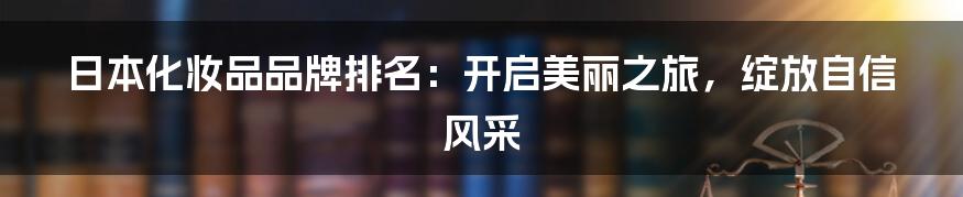 日本化妆品品牌排名：开启美丽之旅，绽放自信风采