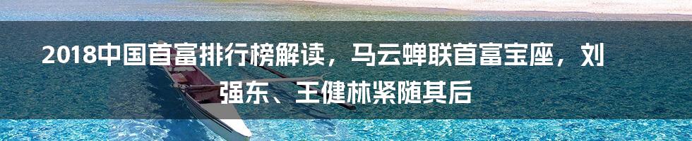 2018中国首富排行榜解读，马云蝉联首富宝座，刘强东、王健林紧随其后