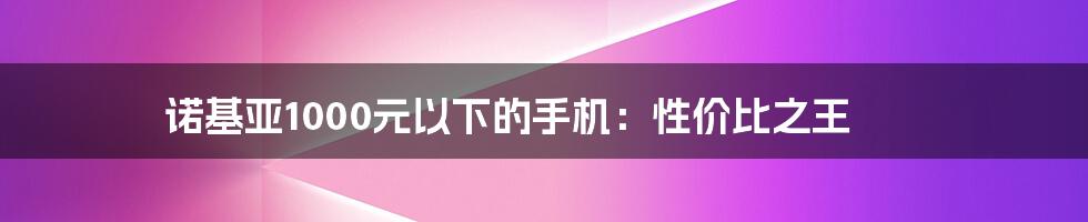 诺基亚1000元以下的手机：性价比之王