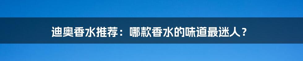 迪奥香水推荐:哪款香水的味道最迷人?