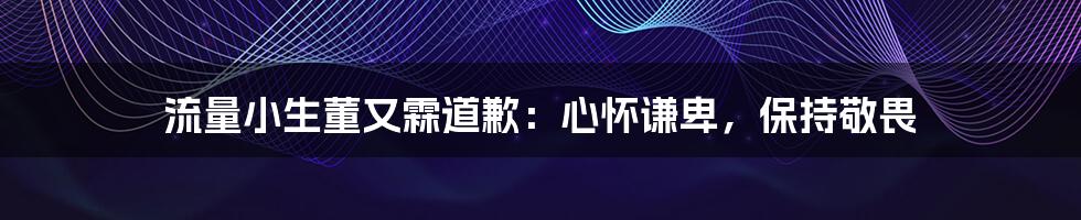 流量小生董又霖道歉：心怀谦卑，保持敬畏