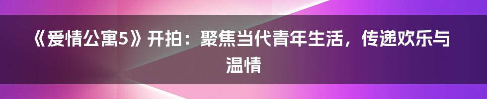 《爱情公寓5》开拍：聚焦当代青年生活，传递欢乐与温情