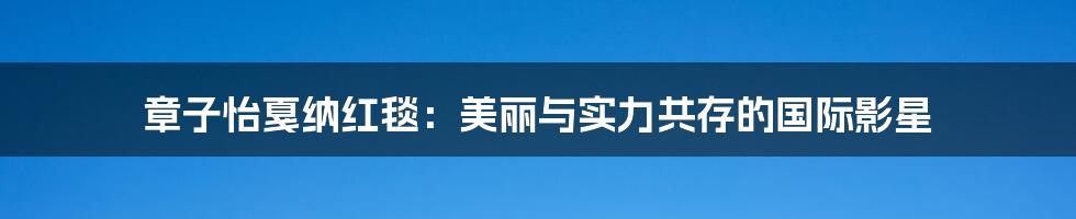 章子怡戛纳红毯：美丽与实力共存的国际影星