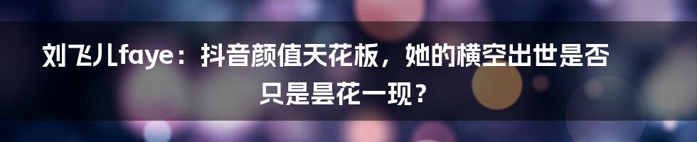 刘飞儿faye:抖音颜值天花板,她的横空出世是否只是昙花一现?