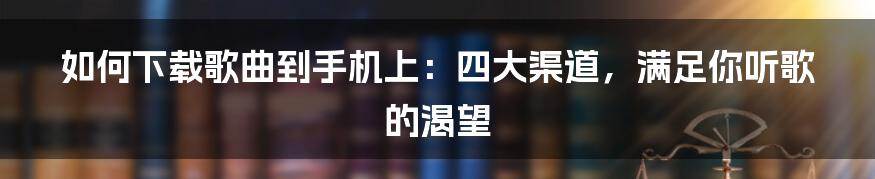 如何下载歌曲到手机上:四大渠道,满足你听歌的渴望
