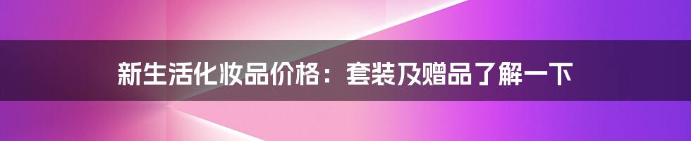 新生活化妆品价格：套装及赠品了解一下