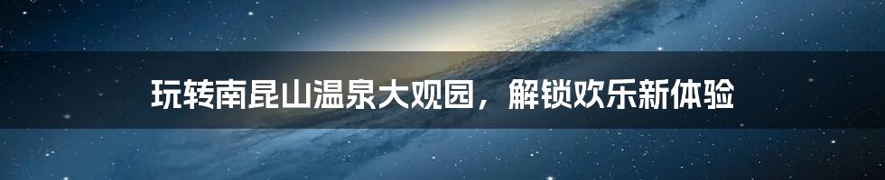 玩转南昆山温泉大观园，解锁欢乐新体验