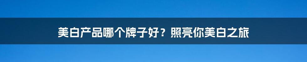 美白产品哪个牌子好?照亮你美白之旅