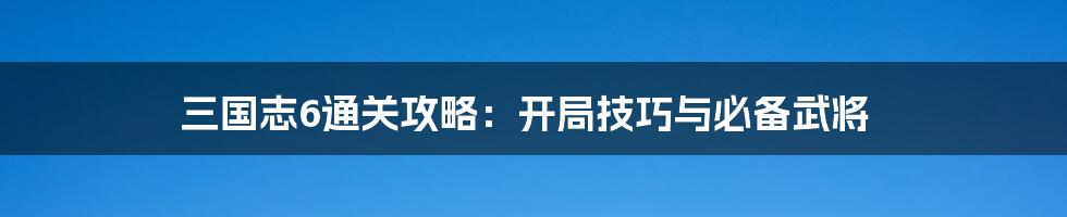 三国志6通关攻略：开局技巧与必备武将