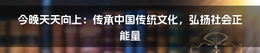 今晚天天向上：传承中国传统文化，弘扬社会正能量