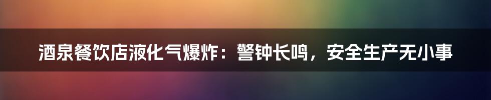 酒泉餐饮店液化气爆炸：警钟长鸣，安全生产无小事