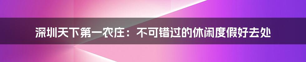 深圳天下第一农庄：不可错过的休闲度假好去处