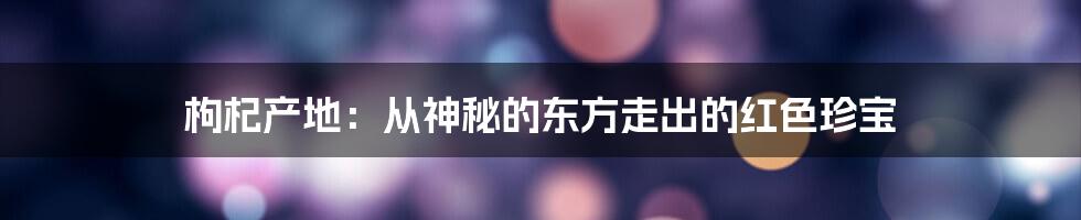 枸杞产地：从神秘的东方走出的红色珍宝