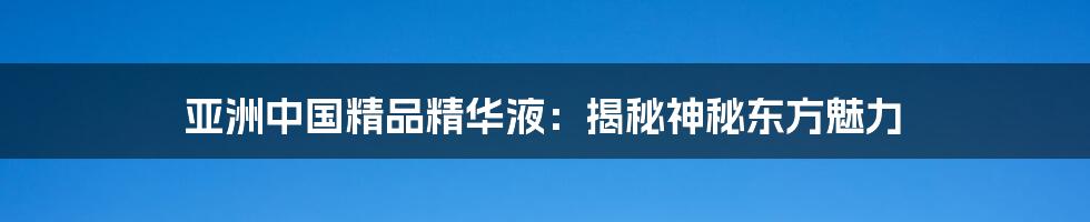 亚洲中国精品精华液:揭秘神秘东方魅力