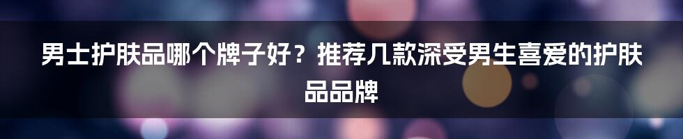 男士护肤品哪个牌子好?推荐几款深受男生喜爱的护肤品品牌