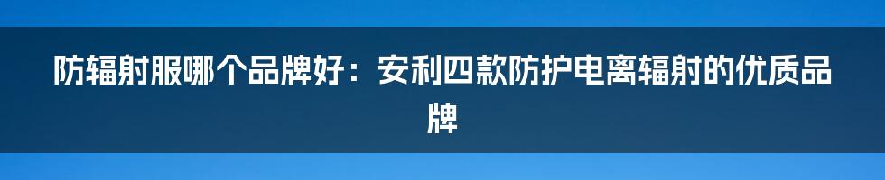 防辐射服哪个品牌好：安利四款防护电离辐射的优质品牌