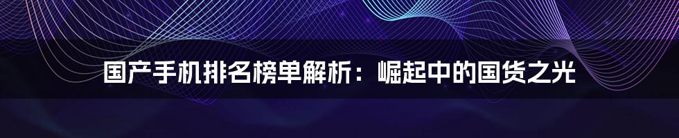 国产手机排名榜单解析：崛起中的国货之光