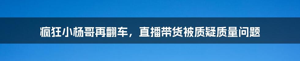 疯狂小杨哥再翻车，直播带货被质疑质量问题