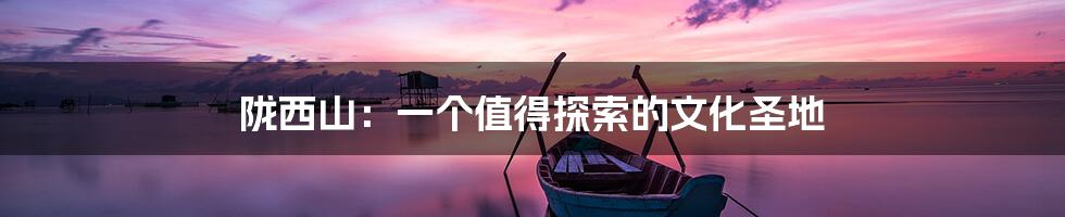 陇西山:一个值得探索的文化圣地