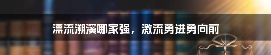 漂流溯溪哪家强，激流勇进勇向前