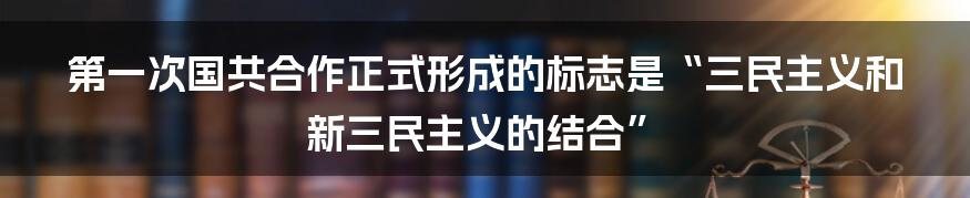 第一次国共合作正式形成的标志是“三民主义和新三民主义的结合”