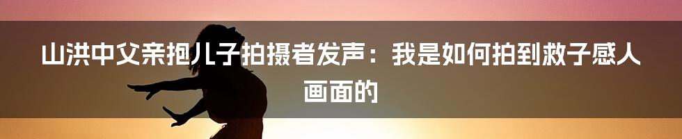 山洪中父亲抱儿子拍摄者发声：我是如何拍到救子感人画面的