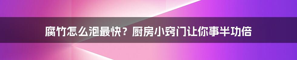 腐竹怎么泡最快？厨房小窍门让你事半功倍