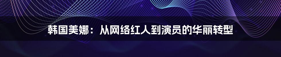 韩国美娜：从网络红人到演员的华丽转型