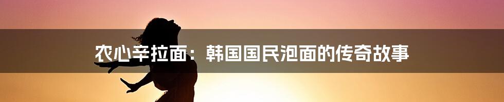 农心辛拉面：韩国国民泡面的传奇故事