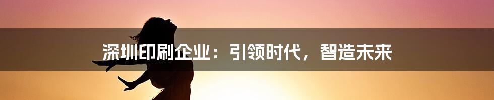 深圳印刷企业：引领时代，智造未来