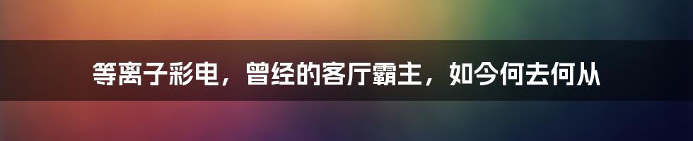 等离子彩电，曾经的客厅霸主，如今何去何从