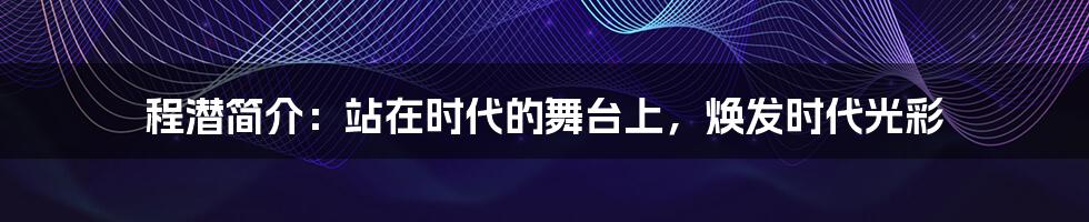 程潜简介：站在时代的舞台上，焕发时代光彩