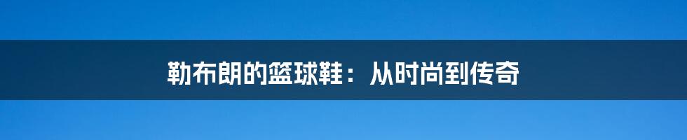 勒布朗的篮球鞋:从时尚到传奇