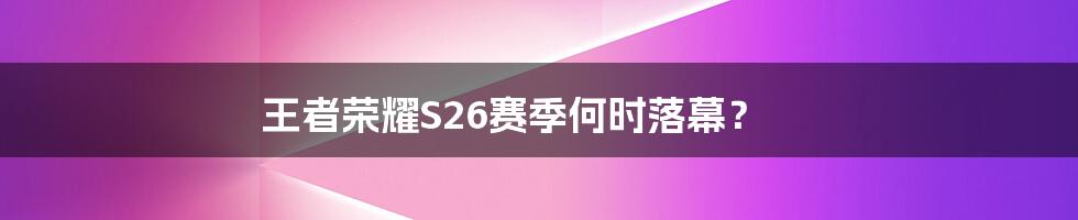 王者荣耀S26赛季何时落幕？