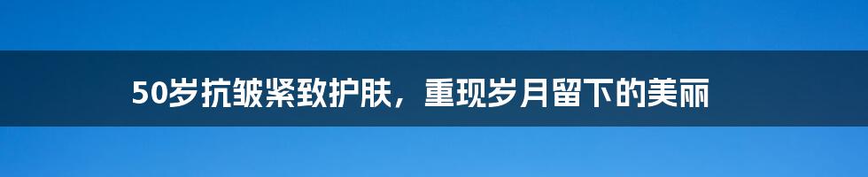 50岁抗皱紧致护肤，重现岁月留下的美丽