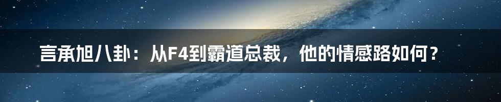 言承旭八卦：从F4到霸道总裁，他的情感路如何？