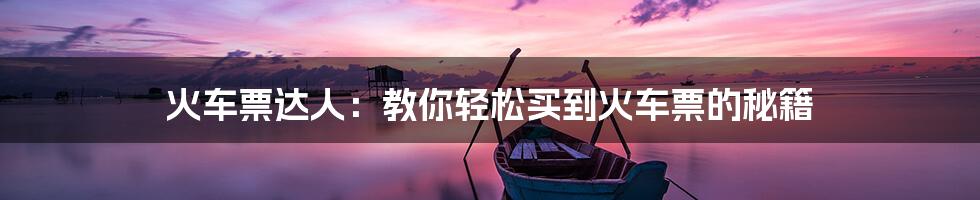 火车票达人:教你轻松买到火车票的秘籍