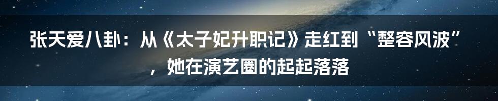 张天爱八卦：从《太子妃升职记》走红到“整容风波”，她在演艺圈的起起落落