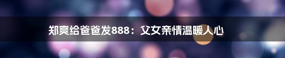 郑爽给爸爸发888：父女亲情温暖人心